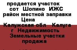 продается участок 7.3 сот. Шопино (ИЖС) район местной заправки  › Цена ­ 800 000 - Калужская обл., Калуга г. Недвижимость » Земельные участки продажа   